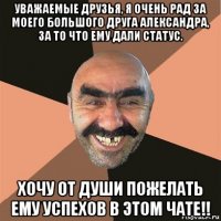 уважаемые друзья, я очень рад за моего большого друга александра, за то что ему дали статус. хочу от души пожелать ему успехов в этом чате!!