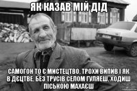 як казав мій дід самогон то є мистецтво, трохи випив і як в дєцтве, без трусів селом гуляеш, ходиш піською махаєш