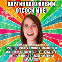 картинка! оживи и отсоси мне! срочно сучка! из миллиона коряг я увидел ту которую хочу отъебать, а она - картинка блядь! картинка каааарл!!!!