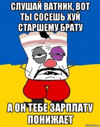 слушай ватник, вот ты сосешь хуй старшему брату а он тебе зарплату понижает