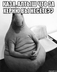 казя, алтыш что за херню вы несёте?? 