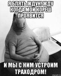 я блять ждун! жду когда мой кореш проявится и мы с ним устроим траходром!