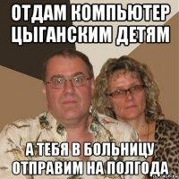 отдам компьютер цыганским детям а тебя в больницу отправим на полгода