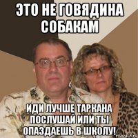 это не говядина собакам иди лучше таркана послушай или ты опаздаешь в школу!