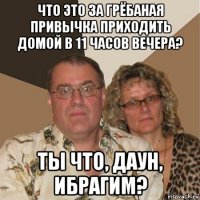 что это за грёбаная привычка приходить домой в 11 часов вечера? ты что, даун, ибрагим?