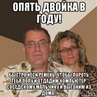 опять двойка в году! быстро неси ремень, чтобы пороть тебя попу и отдадим компьютер соседскому мальчику и выгоним из дома!