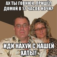 ах ты говнюк, пришёл домой в 12 часов ночи? иди нахуй с нашей хаты!