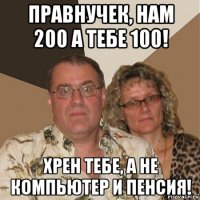 правнучек, нам 200 а тебе 100! хрен тебе, а не компьютер и пенсия!