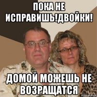 пока не исправишь!двойки! домой можешь не возращатся