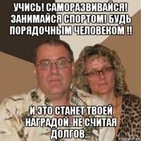 учись! саморазвивайся! занимайся спортом! будь порядочным человеком !! и это станет твоей наградой. не считая долгов...