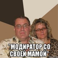  "модиратор со своей мамой"