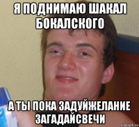 я поднимаю шакал бокалского а ты пока задуйжелание загадайсвечи