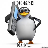 вообрази себе . . .