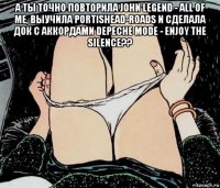 а ты точно повторила john legend - all of me, выучила portishead-roads и сделала док с аккордами depeche mode - enjoy the silence?? 