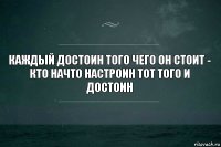 каждый достоин того чего он стоит - кто начто настроин тот того и достоин