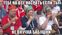 тебе на всё насрать если ты не внучка бабушки