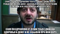 саня, сашка поздравляю тебя от души с днём твоего рождения! желаю денег, здоровья и любви тебе и твоим близким! и не забывай про мой корч! ура саня поздравляю от души тебя с днюхой здоровья и денег и не забывай про мой корч