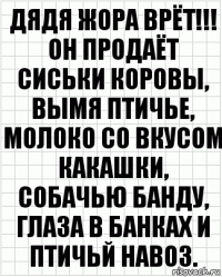 Дядя Жора врёт!!! Он продаёт сиськи коровы, вымя птичье, молоко со вкусом какашки, собачью банду, глаза в банках и птичьй навоз.