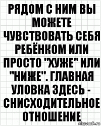 рядом с ним вы можете чувствовать себя ребёнком или просто "хуже" или "ниже". главная уловка здесь - снисходительное отношение