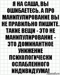 Я на Саша, вы ошибаетесь. А про манипулирование вы не правильно пишите. Такие вещи - это не манипулирование - это доминантное унижение психологически ослабленного индивидуума!