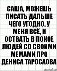 саша, можешь писать дальше чего угодно, у меня всё, и оствать в покое людей со своими мемами про дениса таросаова