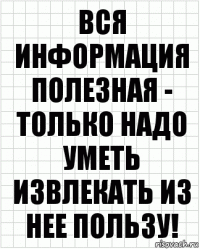 Вся информация полезная - только надо уметь извлекать из нее пользу!