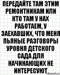 передайте там этим ремонтникам или кто там у нах работаем, у заехавших, что меня пьяные разговоры уровня детского сада для начинающих не интересуют