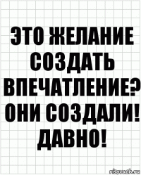 это желание создать впечатление? они создали! давно!