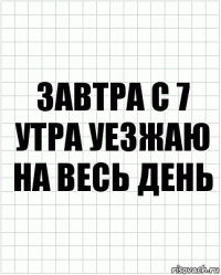 завтра с 7 утра уезжаю на весь день