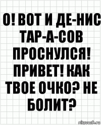 О! Вот и Де-нис Тар-а-сов проснулся! Привет! Как твое очко? Не болит?