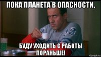 пока планета в опасности, буду уходить с работы пораньше!