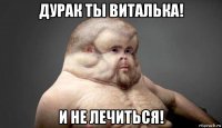 дурак ты виталька! и не лечиться!