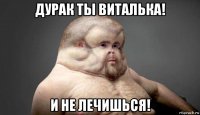 дурак ты виталька! и не лечишься!