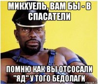 микхуель, вам бы - в спасатели помню как вы отсосали "яд" у того бедолаги