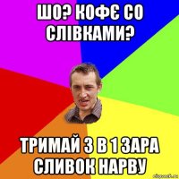 шо? кофє со слівками? тримай 3 в 1 зара сливок нарву