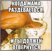 когда мама раздеваеться, и ты должен отвернутся