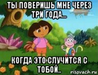 ты поверишь мне через три года... когда это случится с тобой..