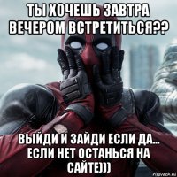 ты хочешь завтра вечером встретиться?? выйди и зайди если да... если нет останься на сайте)))