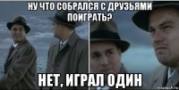 ну что собрался с друзьями поиграть? нет, играл один