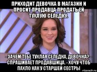 приходит девочка в магазин и просит продавца продать ей тухлую селедку. - зачем тебе тухлая селедка, девочка? - спрашивает продавшица. - хочу чтоб пахло как у старшей сестры