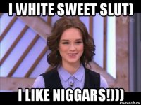 i white sweet slut) i like niggars!)))