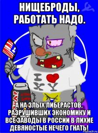 нищеброды, работать надо. а на злых либерастов, разрушивших экономику и все заводы в россии в лихие девяностые нечего гнать!