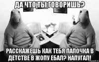 да что ты говоришь? расскажешь как тебя папочка в детстве в жопу ебал? напугал!