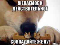 желаемое и действительное совпадайте же ну!