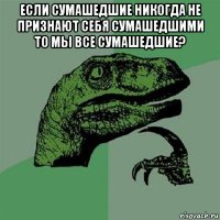 если сумашедшие никогда не признают себя сумашедшими то мы все сумашедшие? 