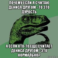 почему если я считаю дениса другом - то это дурость а если кто-то еще считает дениса другом - это нормально?