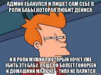 админ ебанулся и пишет сам себе в роли бабы,которая любит дениса и в роли мужика,который хочет уже убить эту бабу. а ещё он болеет гонореей и домашний мальчег - типа не палится