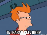  ты какал сегодня?