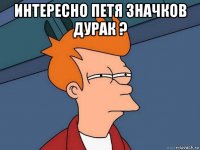 интересно петя значков дурак ? 