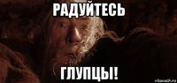 радуйтесь глупцы!